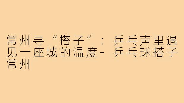 常州寻“搭子”:乒乓声里遇见一座城的温度-乒乓球搭子常州