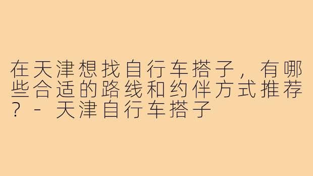 在天津想找自行车搭子，有哪些合适的路线和约伴方式推荐？-天津自行车搭子