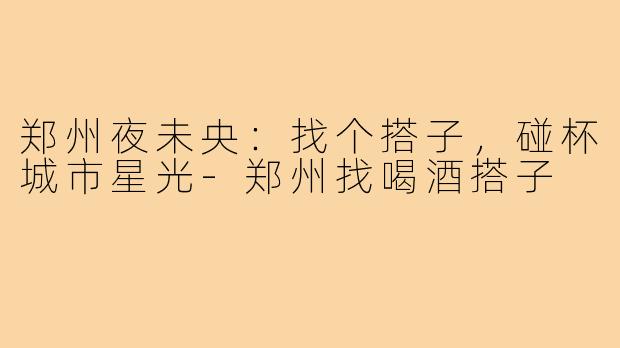 郑州夜未央：找个搭子，碰杯城市星光-郑州找喝酒搭子