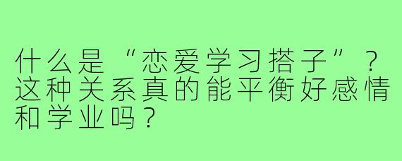 什么是“恋爱学习搭子”?这种关系真的能平衡好感情和学业吗?