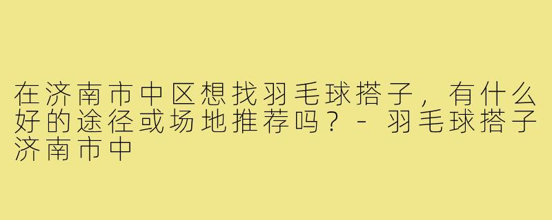 在济南市中区想找羽毛球搭子，有什么好的途径或场地推荐吗？-羽毛球搭子济南市中