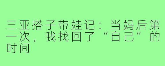 三亚搭子带娃记：当妈后第一次，我找回了“自己”的时间