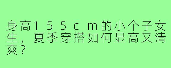 身高155cm的小个子女生,夏季穿搭如何显高又清爽?