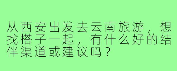 从西安出发去云南旅游,想找搭子一起,有什么好的结伴渠道或建议吗?