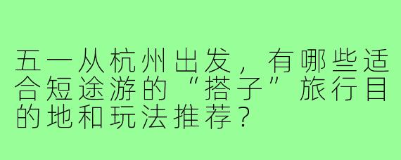 五一从杭州出发,有哪些适合短途游的“搭子”旅行目的地和玩法推荐?
