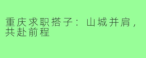 重庆求职搭子:山城并肩,共赴前程
