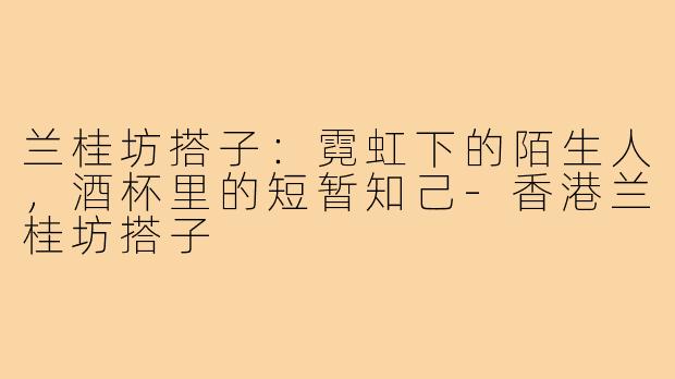 兰桂坊搭子：霓虹下的陌生人，酒杯里的短暂知己-香港兰桂坊搭子
