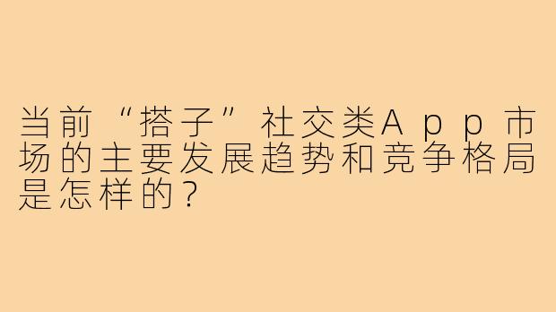 当前“搭子”社交类App市场的主要发展趋势和竞争格局是怎样的?