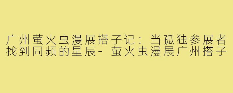 广州萤火虫漫展搭子记:当孤独参展者找到同频的星辰-萤火虫漫展广州搭子