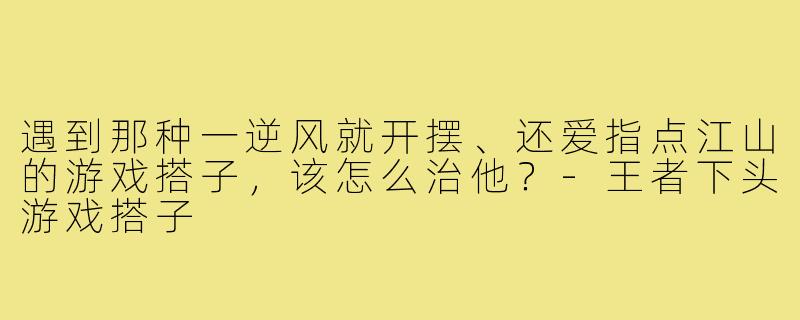 遇到那种一逆风就开摆、还爱指点江山的游戏搭子,该怎么治他?-王者下头游戏搭子