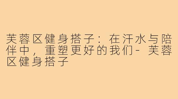 芙蓉区健身搭子：在汗水与陪伴中，重塑更好的我们-芙蓉区健身搭子