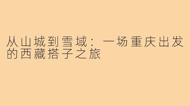 从山城到雪域:一场重庆出发的西藏搭子之旅