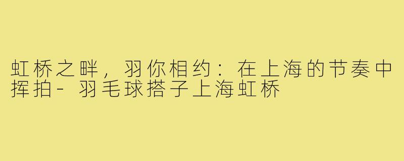 虹桥之畔，羽你相约：在上海的节奏中挥拍-羽毛球搭子上海虹桥
