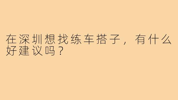 在深圳想找练车搭子,有什么好建议吗?