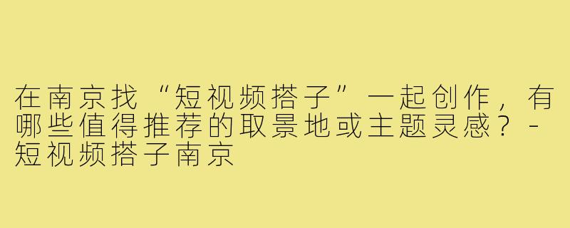 在南京找“短视频搭子”一起创作，有哪些值得推荐的取景地或主题灵感？-短视频搭子南京