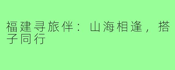 福建寻旅伴：山海相逢，搭子同行