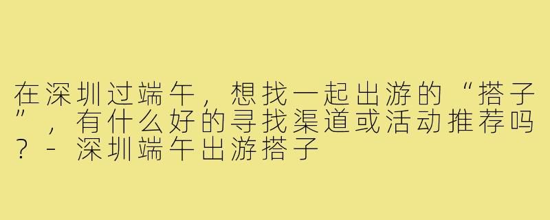 在深圳过端午，想找一起出游的“搭子”，有什么好的寻找渠道或活动推荐吗？-深圳端午出游搭子