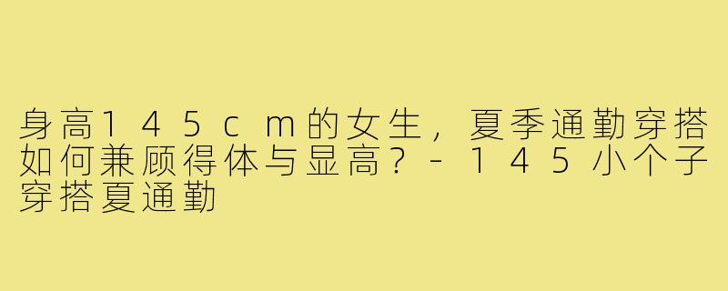 身高145cm的女生，夏季通勤穿搭如何兼顾得体与显高？-145小个子穿搭夏通勤