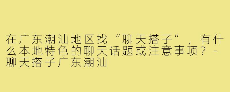 在广东潮汕地区找“聊天搭子”,有什么本地特色的聊天话题或注意事项?-聊天搭子广东潮汕