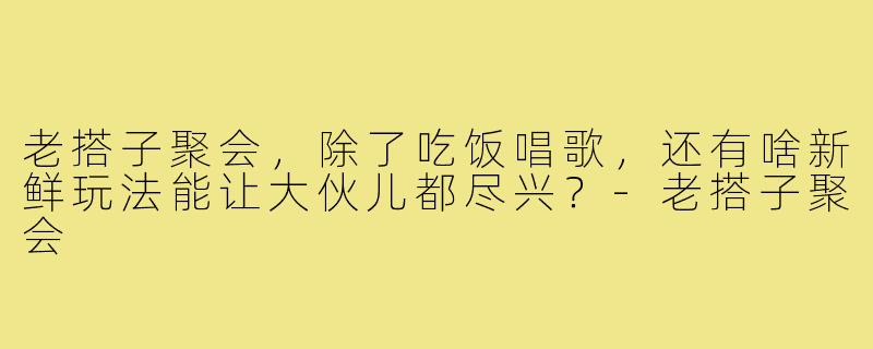 老搭子聚会,除了吃饭唱歌,还有啥新鲜玩法能让大伙儿都尽兴?-老搭子聚会