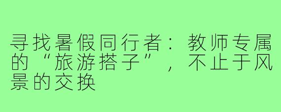寻找暑假同行者:教师专属的“旅游搭子”,不止于风景的交换