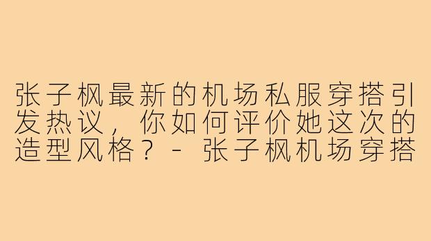 张子枫最新的机场私服穿搭引发热议，你如何评价她这次的造型风格？-张子枫机场穿搭照