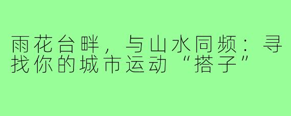 雨花台畔,与山水同频:寻找你的城市运动“搭子”