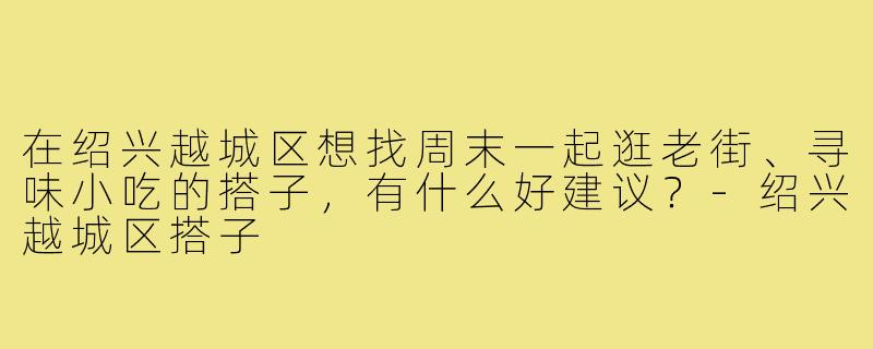 在绍兴越城区想找周末一起逛老街、寻味小吃的搭子，有什么好建议？-绍兴越城区搭子