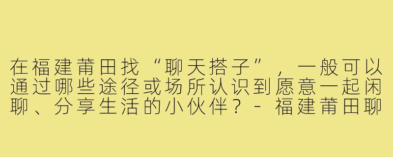 在福建莆田找“聊天搭子”,一般可以通过哪些途径或场所认识到愿意一起闲聊、分享生活的小伙伴?-福建莆田聊天搭子