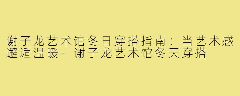 谢子龙艺术馆冬日穿搭指南:当艺术感邂逅温暖-谢子龙艺术馆冬天穿搭