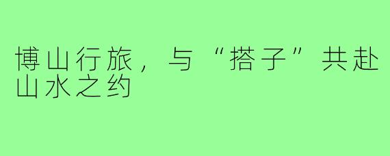博山行旅，与“搭子”共赴山水之约