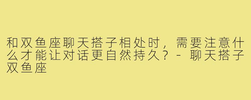 和双鱼座聊天搭子相处时，需要注意什么才能让对话更自然持久？-聊天搭子双鱼座
