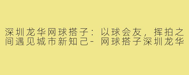 深圳龙华网球搭子：以球会友，挥拍之间遇见城市新知己-网球搭子深圳龙华