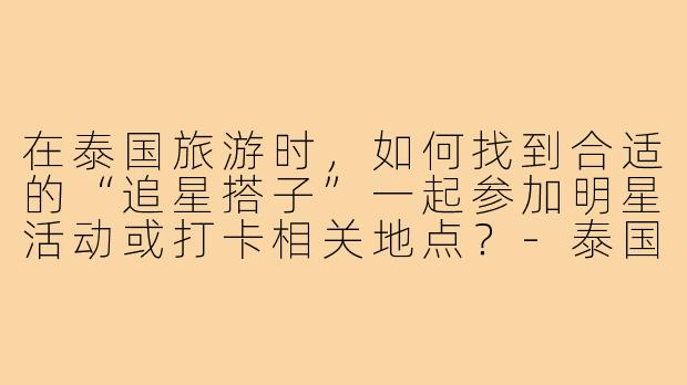 在泰国旅游时,如何找到合适的“追星搭子”一起参加明星活动或打卡相关地点?-泰国旅游追星搭子