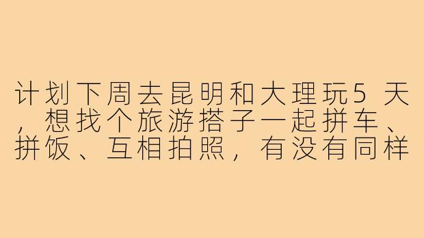 计划下周去昆明和大理玩5天，想找个旅游搭子一起拼车、拼饭、互相拍照，有没有同样时间出发的朋友？行程可以一起商量，希望性格随和好相处，男女不限！-昆明大理旅游搭子