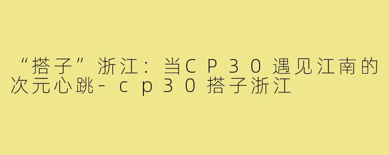 “搭子”浙江：当CP30遇见江南的次元心跳-cp30搭子浙江