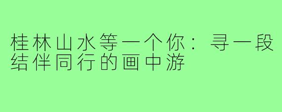 桂林山水等一个你：寻一段结伴同行的画中游