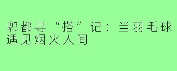 郫都寻“搭”记:当羽毛球遇见烟火人间