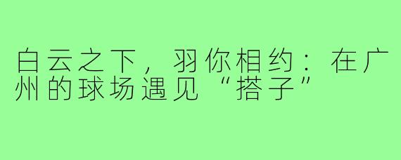 白云之下，羽你相约：在广州的球场遇见“搭子”