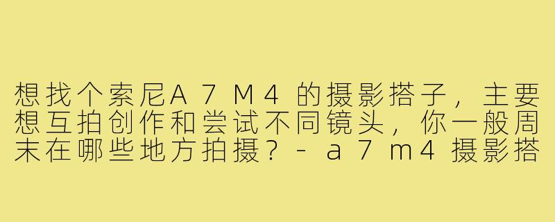想找个索尼A7M4的摄影搭子,主要想互拍创作和尝试不同镜头,你一般周末在哪些地方拍摄?-a7m4摄影搭子