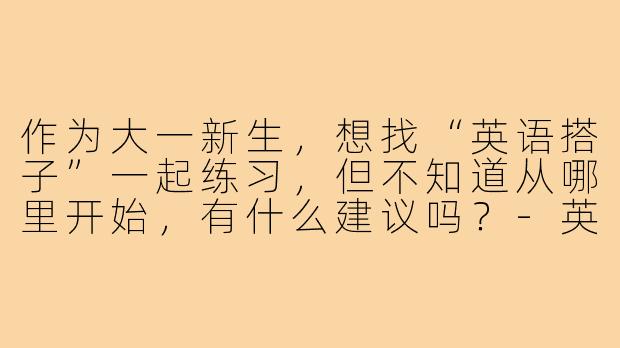 作为大一新生,想找“英语搭子”一起练习,但不知道从哪里开始,有什么建议吗?-英语搭子大一