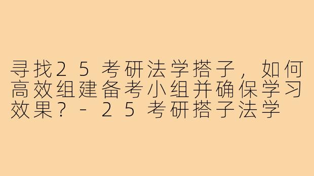 寻找25考研法学搭子,如何高效组建备考小组并确保学习效果?-25考研搭子法学