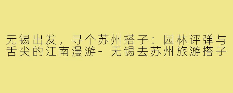 无锡出发，寻个苏州搭子：园林评弹与舌尖的江南漫游-无锡去苏州旅游搭子