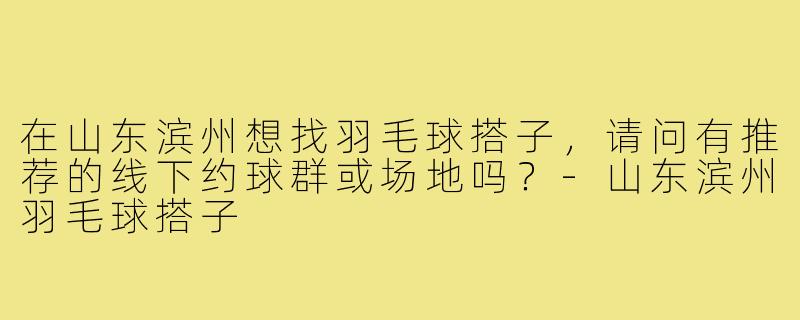 在山东滨州想找羽毛球搭子,请问有推荐的线下约球群或场地吗?-山东滨州羽毛球搭子