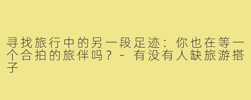 寻找旅行中的另一段足迹:你也在等一个合拍的旅伴吗?-有没有人缺旅游搭子