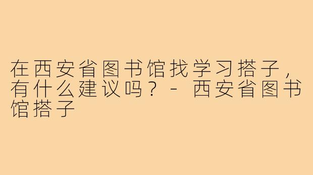 在西安省图书馆找学习搭子,有什么建议吗?-西安省图书馆搭子