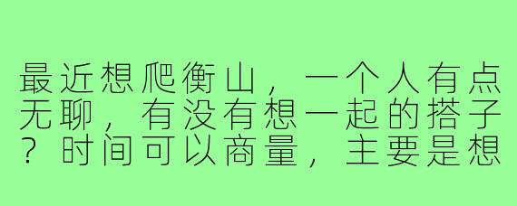 最近想爬衡山,一个人有点无聊,有没有想一起的搭子?时间可以商量,主要是想找个伴互相照应,路上也能聊聊天~