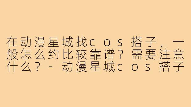 在动漫星城找cos搭子,一般怎么约比较靠谱?需要注意什么?-动漫星城cos搭子