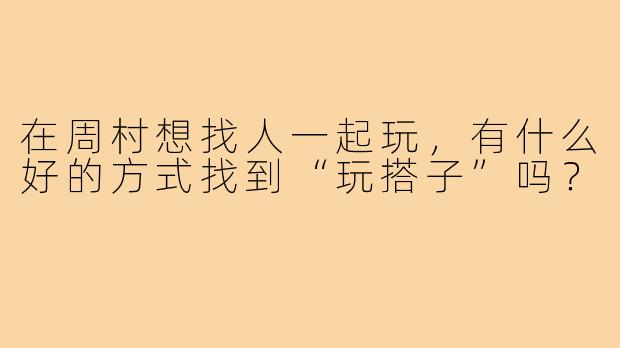 在周村想找人一起玩,有什么好的方式找到“玩搭子”吗?