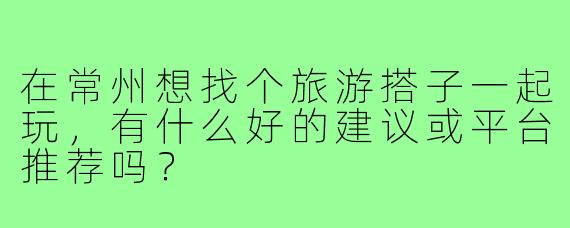 在常州想找个旅游搭子一起玩,有什么好的建议或平台推荐吗?